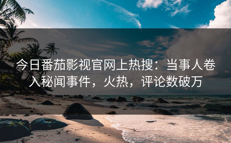 今日番茄影视官网上热搜：当事人卷入秘闻事件，火热，评论数破万