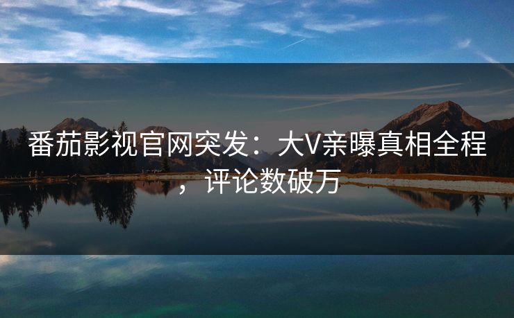 番茄影视官网突发：大V亲曝真相全程，评论数破万