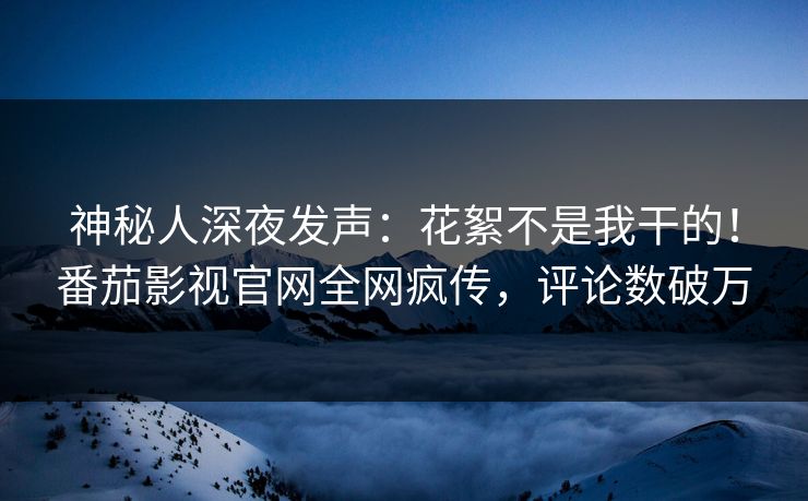 神秘人深夜发声：花絮不是我干的！番茄影视官网全网疯传，评论数破万