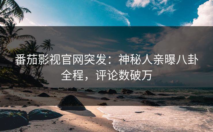 番茄影视官网突发：神秘人亲曝八卦全程，评论数破万