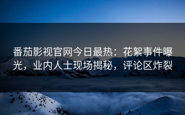 番茄影视官网今日最热：花絮事件曝光，业内人士现场揭秘，评论区炸裂