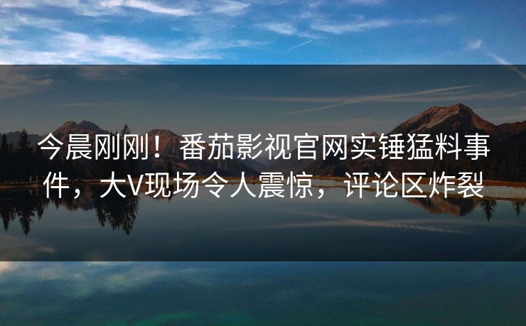 今晨刚刚！番茄影视官网实锤猛料事件，大V现场令人震惊，评论区炸裂