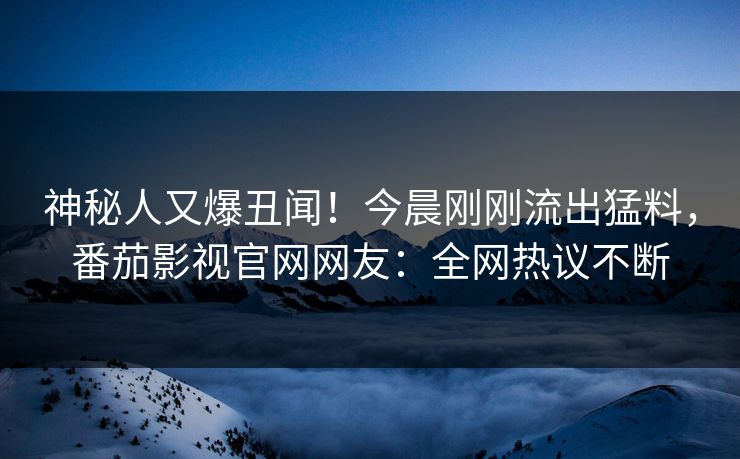神秘人又爆丑闻！今晨刚刚流出猛料，番茄影视官网网友：全网热议不断