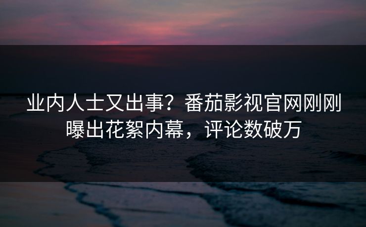 业内人士又出事？番茄影视官网刚刚曝出花絮内幕，评论数破万