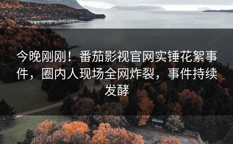 今晚刚刚！番茄影视官网实锤花絮事件，圈内人现场全网炸裂，事件持续发酵