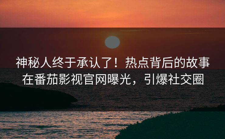 神秘人终于承认了！热点背后的故事在番茄影视官网曝光，引爆社交圈