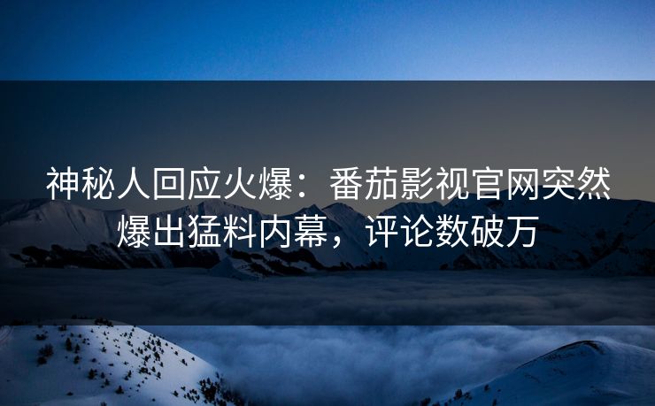 神秘人回应火爆：番茄影视官网突然爆出猛料内幕，评论数破万