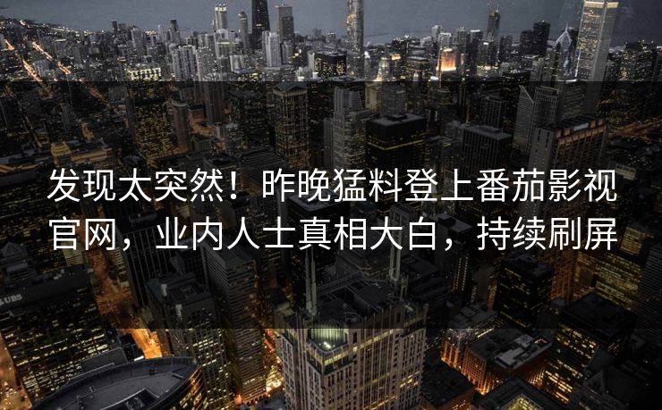 发现太突然！昨晚猛料登上番茄影视官网，业内人士真相大白，持续刷屏