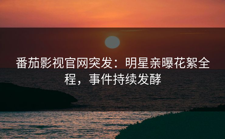 番茄影视官网突发：明星亲曝花絮全程，事件持续发酵