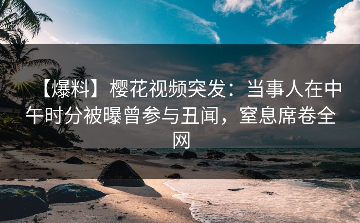 【爆料】樱花视频突发：当事人在中午时分被曝曾参与丑闻，窒息席卷全网