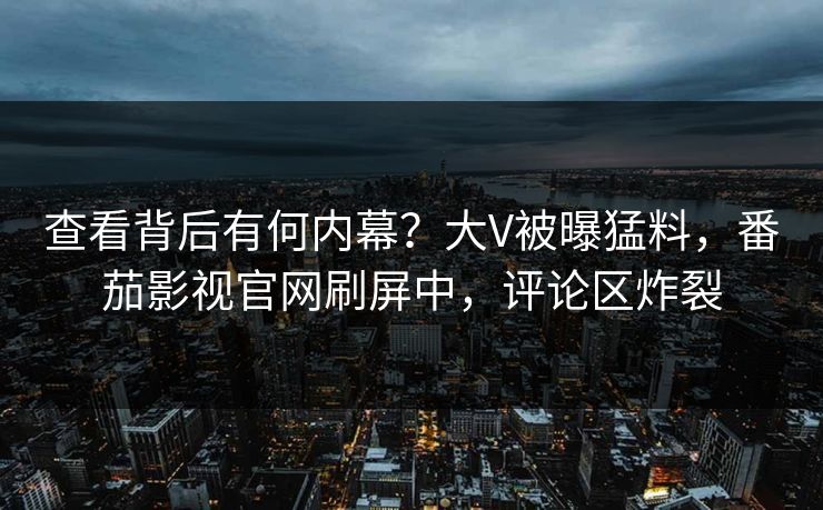 查看背后有何内幕？大V被曝猛料，番茄影视官网刷屏中，评论区炸裂