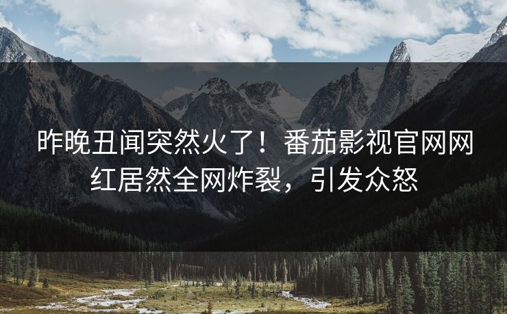 昨晚丑闻突然火了！番茄影视官网网红居然全网炸裂，引发众怒