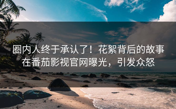 圈内人终于承认了！花絮背后的故事在番茄影视官网曝光，引发众怒