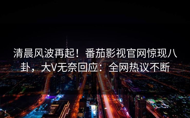 清晨风波再起！番茄影视官网惊现八卦，大V无奈回应：全网热议不断