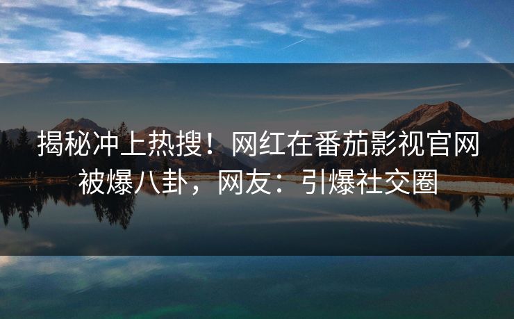 揭秘冲上热搜！网红在番茄影视官网被爆八卦，网友：引爆社交圈