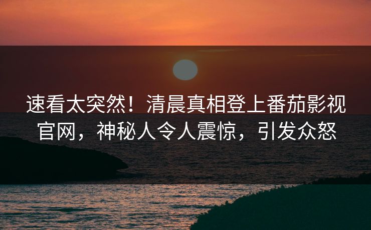 速看太突然！清晨真相登上番茄影视官网，神秘人令人震惊，引发众怒