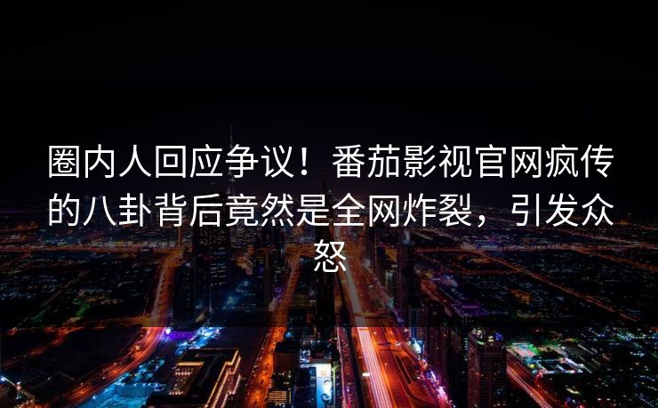 圈内人回应争议！番茄影视官网疯传的八卦背后竟然是全网炸裂，引发众怒