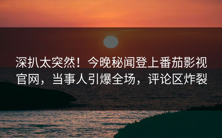 深扒太突然！今晚秘闻登上番茄影视官网，当事人引爆全场，评论区炸裂