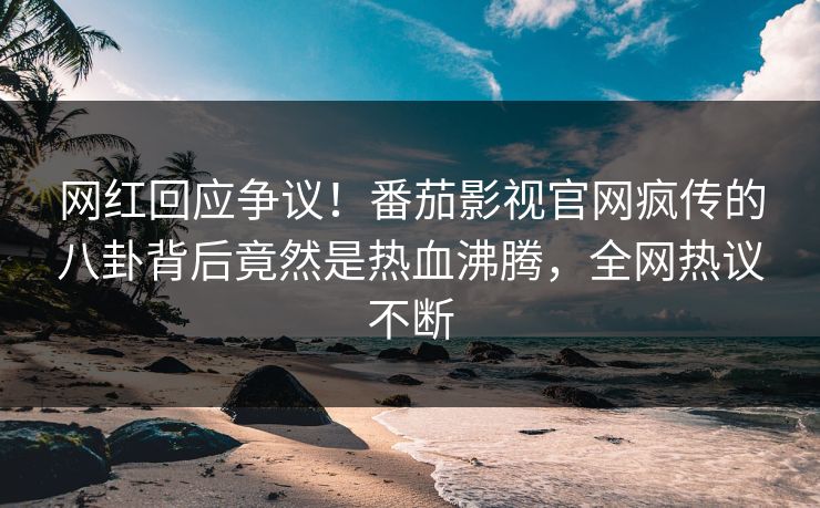 网红回应争议！番茄影视官网疯传的八卦背后竟然是热血沸腾，全网热议不断