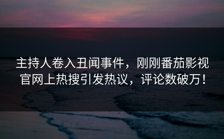 主持人卷入丑闻事件，刚刚番茄影视官网上热搜引发热议，评论数破万！