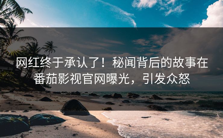 网红终于承认了！秘闻背后的故事在番茄影视官网曝光，引发众怒