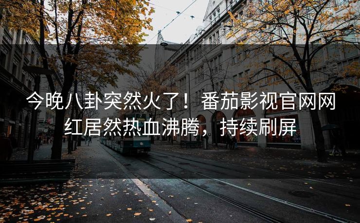 今晚八卦突然火了！番茄影视官网网红居然热血沸腾，持续刷屏