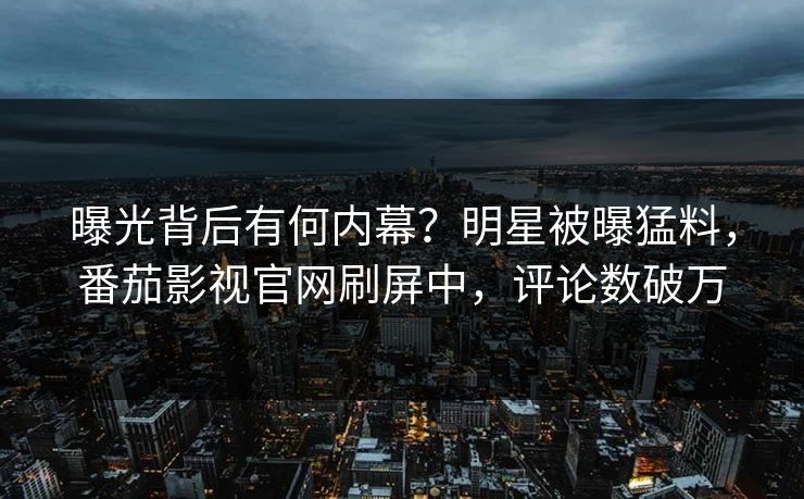 曝光背后有何内幕？明星被曝猛料，番茄影视官网刷屏中，评论数破万