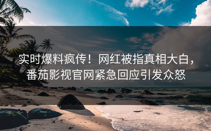 实时爆料疯传！网红被指真相大白，番茄影视官网紧急回应引发众怒