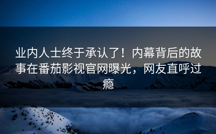 业内人士终于承认了！内幕背后的故事在番茄影视官网曝光，网友直呼过瘾