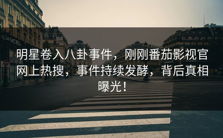 明星卷入八卦事件，刚刚番茄影视官网上热搜，事件持续发酵，背后真相曝光！