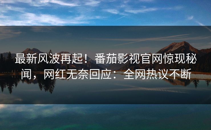 最新风波再起！番茄影视官网惊现秘闻，网红无奈回应：全网热议不断
