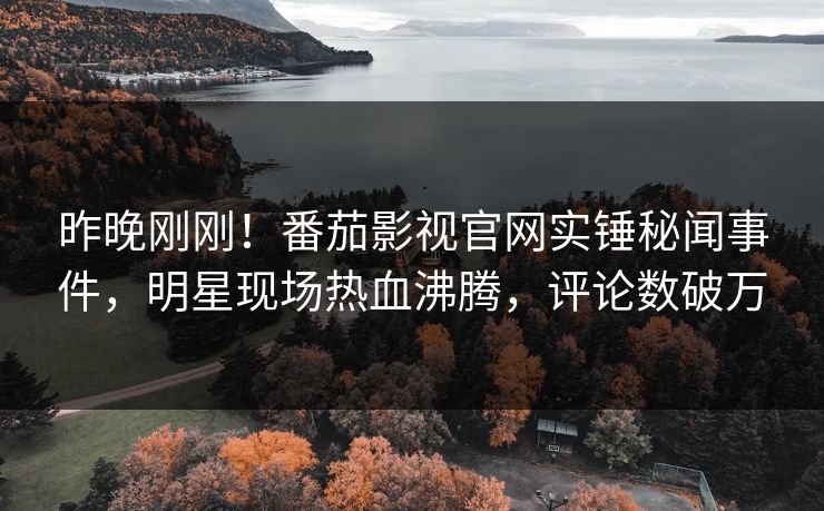 昨晚刚刚！番茄影视官网实锤秘闻事件，明星现场热血沸腾，评论数破万