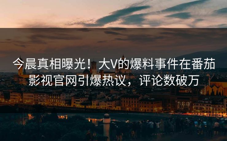 今晨真相曝光！大V的爆料事件在番茄影视官网引爆热议，评论数破万