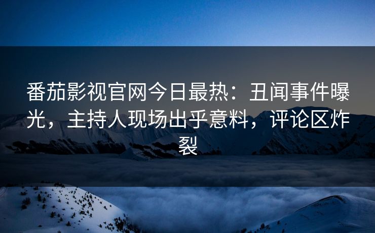 番茄影视官网今日最热：丑闻事件曝光，主持人现场出乎意料，评论区炸裂