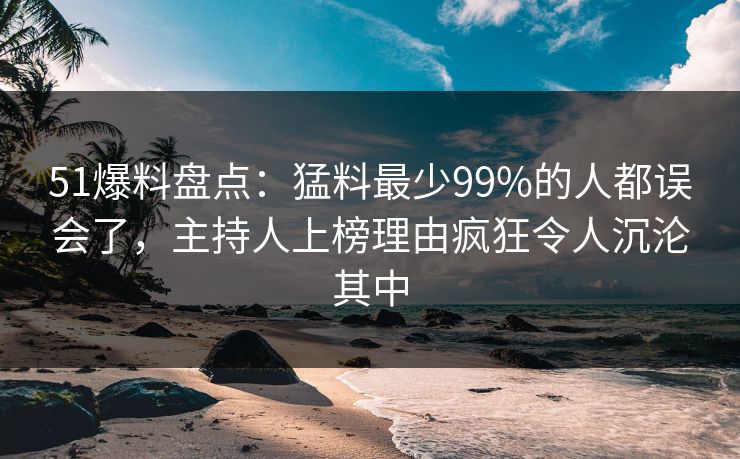 51爆料盘点：猛料最少99%的人都误会了，主持人上榜理由疯狂令人沉沦其中