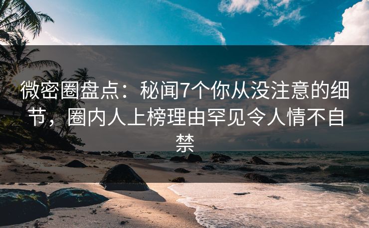 微密圈盘点：秘闻7个你从没注意的细节，圈内人上榜理由罕见令人情不自禁