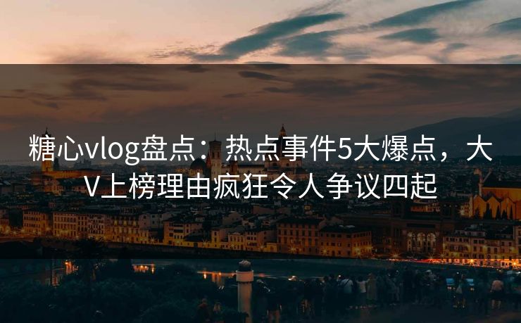 糖心vlog盘点：热点事件5大爆点，大V上榜理由疯狂令人争议四起