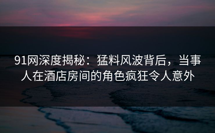 91网深度揭秘：猛料风波背后，当事人在酒店房间的角色疯狂令人意外