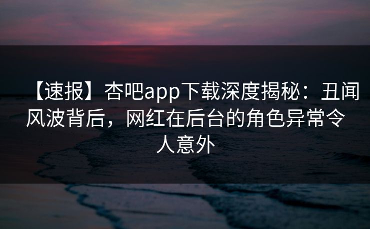 【速报】杏吧app下载深度揭秘：丑闻风波背后，网红在后台的角色异常令人意外
