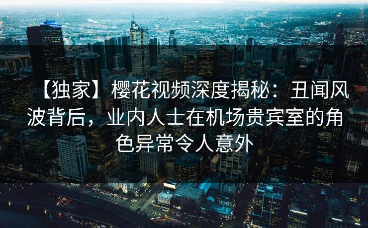 【独家】樱花视频深度揭秘：丑闻风波背后，业内人士在机场贵宾室的角色异常令人意外
