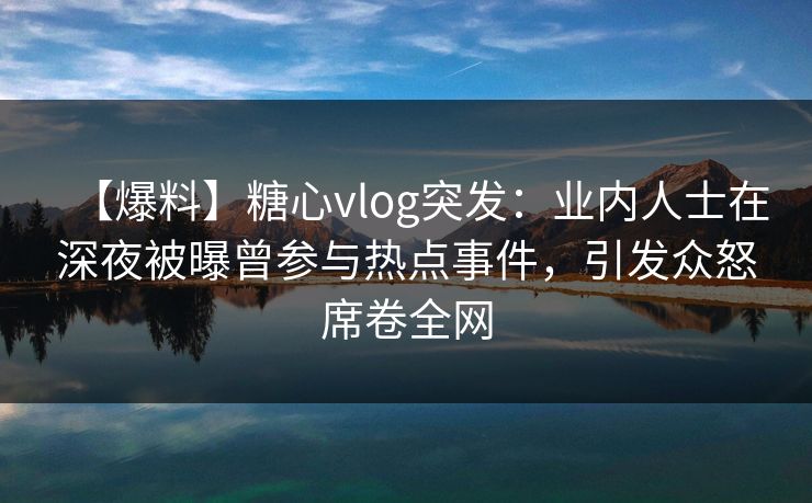 【爆料】糖心vlog突发：业内人士在深夜被曝曾参与热点事件，引发众怒席卷全网