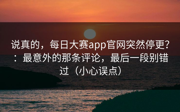 说真的,每日大赛app官网突然停更?:最意外的那条评论,最后一段别错过(小心误点)