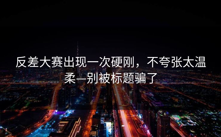 反差大赛出现一次硬刚，不夸张太温柔—别被标题骗了