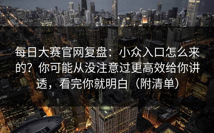 每日大赛官网复盘：小众入口怎么来的？你可能从没注意过更高效给你讲透，看完你就明白（附清单）