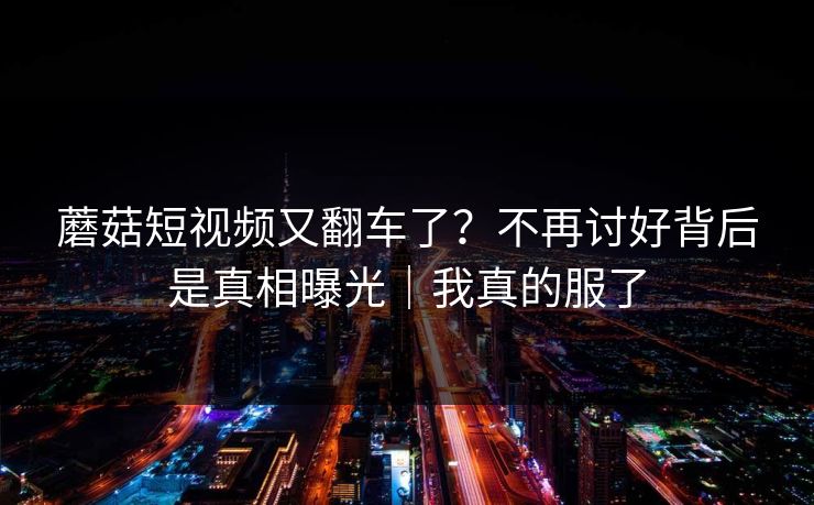蘑菇短视频又翻车了？不再讨好背后是真相曝光｜我真的服了