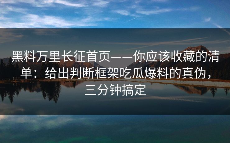 黑料万里长征首页——你应该收藏的清单：给出判断框架吃瓜爆料的真伪，三分钟搞定