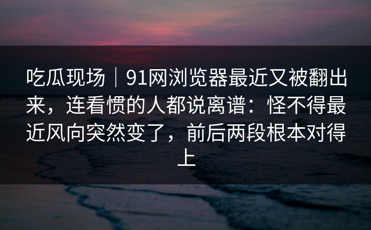 吃瓜现场|91网浏览器最近又被翻出来,连看惯的人都说离谱:怪不得最近风向突然变了,前后两段根本对得上 吃瓜现场|91网浏览器最近又被翻出来,连看惯的人都说离谱:怪不得最近风向突然变了,前后两段根本对得上