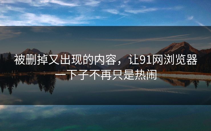 被删掉又出现的内容，让91网浏览器一下子不再只是热闹